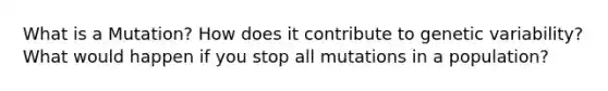 What is a Mutation? How does it contribute to genetic variability? What would happen if you stop all mutations in a population?