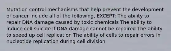 Mutation control mechanisms that help prevent the development of cancer include all of the following, EXCEPT: The ability to repair DNA damage caused by toxic chemicals The ability to induce cell suicide if DNA damage cannot be repaired The ability to speed up cell replication The ability of cells to repair errors in nucleotide replication during cell division