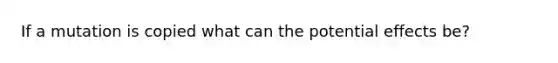 If a mutation is copied what can the potential effects be?