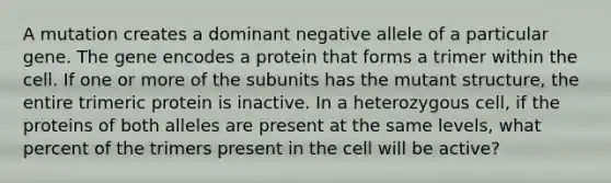 A mutation creates a dominant negative allele of a particular gene. The gene encodes a protein that forms a trimer within the cell. If one or more of the subunits has the mutant structure, the entire trimeric protein is inactive. In a heterozygous cell, if the proteins of both alleles are present at the same levels, what percent of the trimers present in the cell will be active?