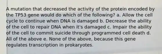 A mutation that decreased the activity of the protein encoded by the TP53 gene would do which of the following? a. Allow the cell cycle to continue when DNA is damaged b. Decrease the ability of the cell to repair DNA when it's damaged c. Impair the ability of the cell to commit suicide through programmed cell death d. All of the above e. None of the above, because this gene regulates transcription in prokaryotes.