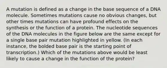 A mutation is defined as a change in the base sequence of a DNA molecule. Sometimes mutations cause no obvious changes, but other times mutations can have profound effects on the synthesis or the function of a protein. The nucleotide sequences of the DNA molecules in the figure below are the same except for a single base pair mutation highlighted in yellow. (In each instance, the bolded base pair is the starting point of transcription.) Which of the mutations above would be least likely to cause a change in the function of the protein?