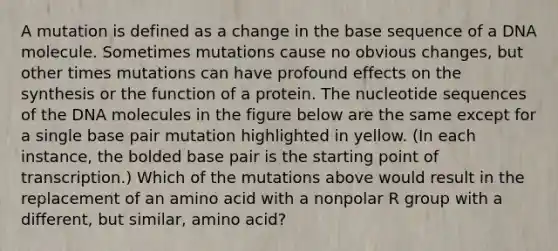 A mutation is defined as a change in the base sequence of a DNA molecule. Sometimes mutations cause no obvious changes, but other times mutations can have profound effects on the synthesis or the function of a protein. The nucleotide sequences of the DNA molecules in the figure below are the same except for a single base pair mutation highlighted in yellow. (In each instance, the bolded base pair is the starting point of transcription.) Which of the mutations above would result in the replacement of an amino acid with a nonpolar R group with a different, but similar, amino acid?