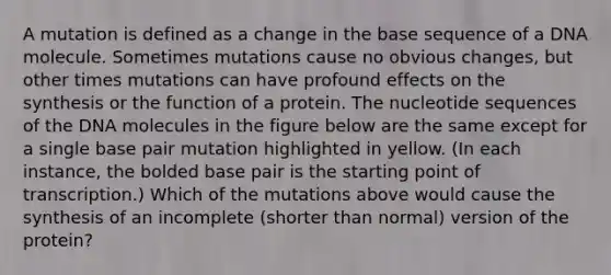 A mutation is defined as a change in the base sequence of a DNA molecule. Sometimes mutations cause no obvious changes, but other times mutations can have profound effects on the synthesis or the function of a protein. The nucleotide sequences of the DNA molecules in the figure below are the same except for a single base pair mutation highlighted in yellow. (In each instance, the bolded base pair is the starting point of transcription.) Which of the mutations above would cause the synthesis of an incomplete (shorter than normal) version of the protein?