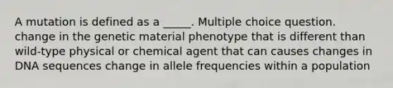 A mutation is defined as a _____. Multiple choice question. change in the genetic material phenotype that is different than wild-type physical or chemical agent that can causes changes in DNA sequences change in allele frequencies within a population