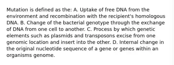 Mutation is defined as the: A. Uptake of free DNA from the environment and recombination with the recipient's homologous DNA. B. Change of the bacterial genotype through the exchange of DNA from one cell to another. C. Process by which genetic elements such as plasmids and transposons excise from one genomic location and insert into the other. D. Internal change in the original nucleotide sequence of a gene or genes within an organisms genome.