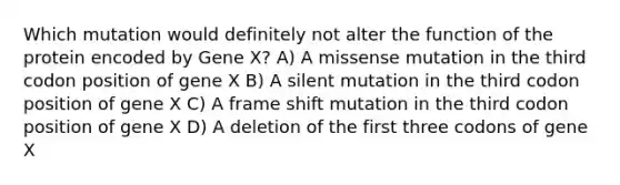 Which mutation would definitely not alter the function of the protein encoded by Gene X? A) A missense mutation in the third codon position of gene X B) A silent mutation in the third codon position of gene X C) A frame shift mutation in the third codon position of gene X D) A deletion of the first three codons of gene X