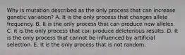 Why is mutation described as the only process that can increase genetic variation? A. It is the only process that changes allele frequency. B. It is the only process that can produce new alleles. C. It is the only process that can produce deleterious results. D. It is the only process that cannot be influenced by artificial selection. E. It is the only process that is not random.