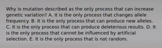 Why is mutation described as the only process that can increase genetic variation? A. It is the only process that changes allele frequency. B. It is the only process that can produce new alleles. C. It is the only process that can produce deleterious results. D. It is the only process that cannot be influenced by artificial selection. E. It is the only process that is not random.