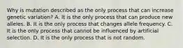 Why is mutation described as the only process that can increase genetic variation? A. It is the only process that can produce new alleles. B. It is the only process that changes allele frequency. C. It is the only process that cannot be influenced by artificial selection. D. It is the only process that is not random.