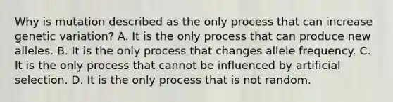 Why is mutation described as the only process that can increase genetic variation? A. It is the only process that can produce new alleles. B. It is the only process that changes allele frequency. C. It is the only process that cannot be influenced by artificial selection. D. It is the only process that is not random.