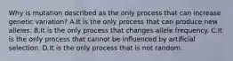 Why is mutation described as the only process that can increase genetic variation? A.It is the only process that can produce new alleles. B.It is the only process that changes allele frequency. C.It is the only process that cannot be influenced by artificial selection. D.It is the only process that is not random.