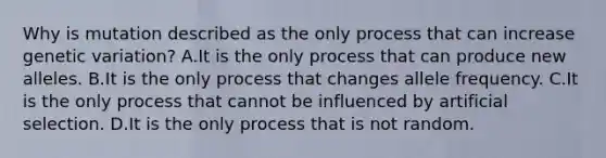 Why is mutation described as the only process that can increase genetic variation? A.It is the only process that can produce new alleles. B.It is the only process that changes allele frequency. C.It is the only process that cannot be influenced by artificial selection. D.It is the only process that is not random.