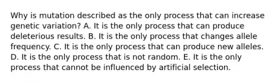 Why is mutation described as the only process that can increase genetic variation? A. It is the only process that can produce deleterious results. B. It is the only process that changes allele frequency. C. It is the only process that can produce new alleles. D. It is the only process that is not random. E. It is the only process that cannot be influenced by artificial selection.