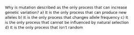 Why is mutation described as the only process that can increase genetic variation? a) It is the only process that can produce new alleles b) It is the only process that changes allele frequency c) It is the only process that cannot be influenced by natural selection d) It is the only process that isn't random