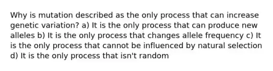 Why is mutation described as the only process that can increase genetic variation? a) It is the only process that can produce new alleles b) It is the only process that changes allele frequency c) It is the only process that cannot be influenced by natural selection d) It is the only process that isn't random