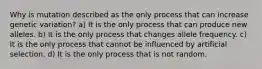 Why is mutation described as the only process that can increase genetic variation? a) It is the only process that can produce new alleles. b) It is the only process that changes allele frequency. c) It is the only process that cannot be influenced by artificial selection. d) It is the only process that is not random.