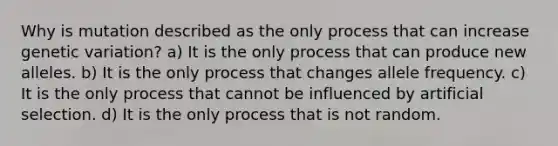 Why is mutation described as the only process that can increase genetic variation? a) It is the only process that can produce new alleles. b) It is the only process that changes allele frequency. c) It is the only process that cannot be influenced by artificial selection. d) It is the only process that is not random.