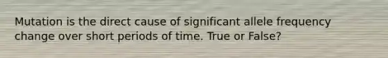 Mutation is the direct cause of significant allele frequency change over short periods of time. True or False?