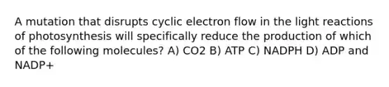 A mutation that disrupts cyclic electron flow in the light reactions of photosynthesis will specifically reduce the production of which of the following molecules? A) CO2 B) ATP C) NADPH D) ADP and NADP+