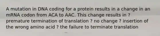 A mutation in DNA coding for a protein results in a change in an mRNA codon from ACA to AAC. This change results in ? premature <a href='https://www.questionai.com/knowledge/kG3Jk6ErHI-termination-of-translation' class='anchor-knowledge'>termination of translation</a> ? no change ? insertion of the wrong amino acid ? the failure to terminate translation