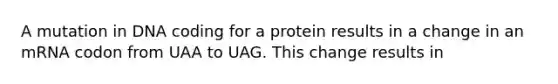 A mutation in DNA coding for a protein results in a change in an mRNA codon from UAA to UAG. This change results in