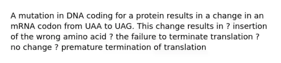 A mutation in DNA coding for a protein results in a change in an mRNA codon from UAA to UAG. This change results in ? insertion of the wrong amino acid ? the failure to terminate translation ? no change ? premature <a href='https://www.questionai.com/knowledge/kG3Jk6ErHI-termination-of-translation' class='anchor-knowledge'>termination of translation</a>