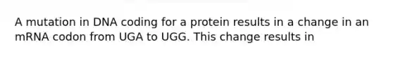 A mutation in DNA coding for a protein results in a change in an mRNA codon from UGA to UGG. This change results in