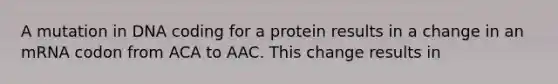 A mutation in DNA coding for a protein results in a change in an mRNA codon from ACA to AAC. This change results in