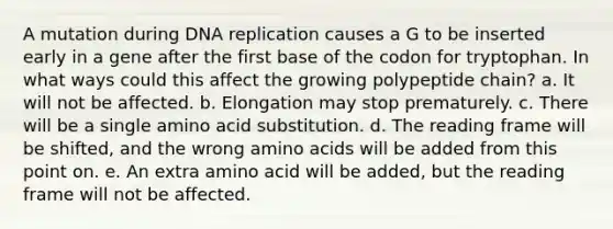 A mutation during <a href='https://www.questionai.com/knowledge/kofV2VQU2J-dna-replication' class='anchor-knowledge'>dna replication</a> causes a G to be inserted early in a gene after the first base of the codon for tryptophan. In what ways could this affect the growing polypeptide chain? a. It will not be affected. b. Elongation may stop prematurely. c. There will be a single amino acid substitution. d. The reading frame will be shifted, and the wrong <a href='https://www.questionai.com/knowledge/k9gb720LCl-amino-acids' class='anchor-knowledge'>amino acids</a> will be added from this point on. e. An extra amino acid will be added, but the reading frame will not be affected.