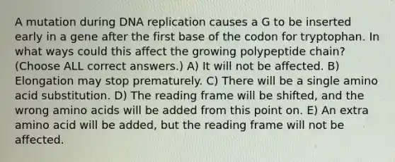 A mutation during DNA replication causes a G to be inserted early in a gene after the first base of the codon for tryptophan. In what ways could this affect the growing polypeptide chain? (Choose ALL correct answers.) A) It will not be affected. B) Elongation may stop prematurely. C) There will be a single amino acid substitution. D) The reading frame will be shifted, and the wrong amino acids will be added from this point on. E) An extra amino acid will be added, but the reading frame will not be affected.