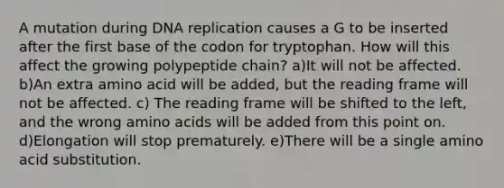 A mutation during DNA replication causes a G to be inserted after the first base of the codon for tryptophan. How will this affect the growing polypeptide chain? a)It will not be affected. b)An extra amino acid will be added, but the reading frame will not be affected. c) The reading frame will be shifted to the left, and the wrong amino acids will be added from this point on. d)Elongation will stop prematurely. e)There will be a single amino acid substitution.