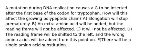 A mutation during DNA replication causes a G to be inserted after the first base of the codon for tryptophan. How will this affect the growing polypeptide chain? A) Elongation will stop prematurely. B) An extra amino acid will be added, but the reading frame will not be affected. C) It will not be affected. D) The reading frame will be shifted to the left, and the wrong amino acids will be added from this point on. E)There will be a single amino acid substitution.