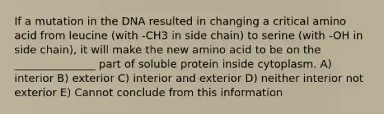 If a mutation in the DNA resulted in changing a critical amino acid from leucine (with -CH3 in side chain) to serine (with -OH in side chain), it will make the new amino acid to be on the _______________ part of soluble protein inside cytoplasm. A) interior B) exterior C) interior and exterior D) neither interior not exterior E) Cannot conclude from this information