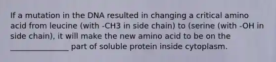 If a mutation in the DNA resulted in changing a critical amino acid from leucine (with -CH3 in side chain) to (serine (with -OH in side chain), it will make the new amino acid to be on the _______________ part of soluble protein inside cytoplasm.