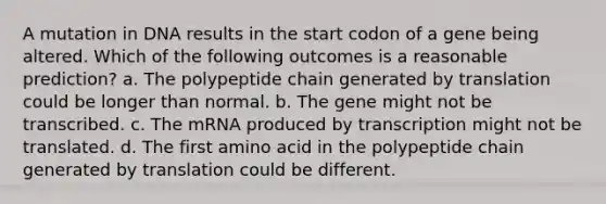 A mutation in DNA results in the start codon of a gene being altered. Which of the following outcomes is a reasonable prediction? a. The polypeptide chain generated by translation could be longer than normal. b. The gene might not be transcribed. c. The mRNA produced by transcription might not be translated. d. The first amino acid in the polypeptide chain generated by translation could be different.