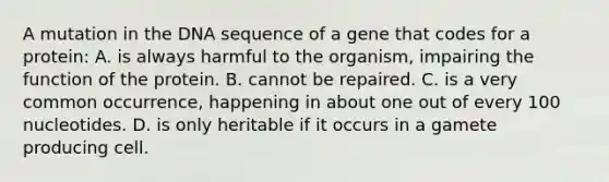 A mutation in the DNA sequence of a gene that codes for a protein: A. is always harmful to the organism, impairing the function of the protein. B. cannot be repaired. C. is a very common occurrence, happening in about one out of every 100 nucleotides. D. is only heritable if it occurs in a gamete producing cell.