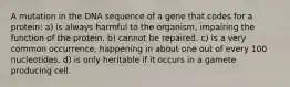 A mutation in the DNA sequence of a gene that codes for a protein: a) is always harmful to the organism, impairing the function of the protein. b) cannot be repaired. c) is a very common occurrence, happening in about one out of every 100 nucleotides. d) is only heritable if it occurs in a gamete producing cell.