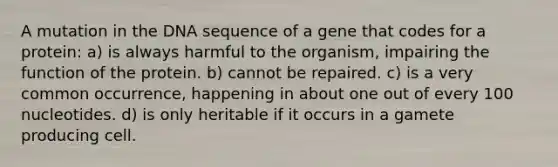 A mutation in the DNA sequence of a gene that codes for a protein: a) is always harmful to the organism, impairing the function of the protein. b) cannot be repaired. c) is a very common occurrence, happening in about one out of every 100 nucleotides. d) is only heritable if it occurs in a gamete producing cell.