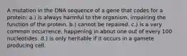 A mutation in the DNA sequence of a gene that codes for a protein: a.) is always harmful to the organism, impairing the function of the protein. b.) cannot be repaired. c.) is a very common occurrence, happening in about one out of every 100 nucleotides. d.) is only heritable if it occurs in a gamete producing cell.