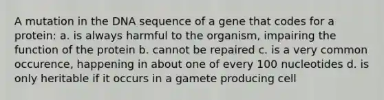 A mutation in the DNA sequence of a gene that codes for a protein: a. is always harmful to the organism, impairing the function of the protein b. cannot be repaired c. is a very common occurence, happening in about one of every 100 nucleotides d. is only heritable if it occurs in a gamete producing cell