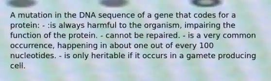 A mutation in the DNA sequence of a gene that codes for a protein: - :is always harmful to the organism, impairing the function of the protein. - cannot be repaired. - is a very common occurrence, happening in about one out of every 100 nucleotides. - is only heritable if it occurs in a gamete producing cell.