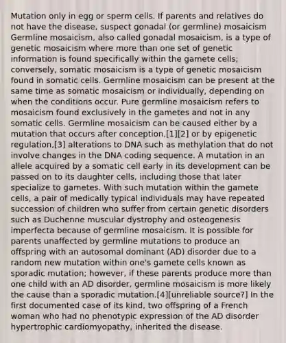 Mutation only in egg or sperm cells. If parents and relatives do not have the disease, suspect gonadal (or germline) mosaicism Germline mosaicism, also called gonadal mosaicism, is a type of genetic mosaicism where more than one set of genetic information is found specifically within the gamete cells; conversely, somatic mosaicism is a type of genetic mosaicism found in somatic cells. Germline mosaicism can be present at the same time as somatic mosaicism or individually, depending on when the conditions occur. Pure germline mosaicism refers to mosaicism found exclusively in the gametes and not in any somatic cells. Germline mosaicism can be caused either by a mutation that occurs after conception,[1][2] or by epigenetic regulation,[3] alterations to DNA such as methylation that do not involve changes in the DNA coding sequence. A mutation in an allele acquired by a somatic cell early in its development can be passed on to its daughter cells, including those that later specialize to gametes. With such mutation within the gamete cells, a pair of medically typical individuals may have repeated succession of children who suffer from certain genetic disorders such as Duchenne muscular dystrophy and osteogenesis imperfecta because of germline mosaicism. It is possible for parents unaffected by germline mutations to produce an offspring with an autosomal dominant (AD) disorder due to a random new mutation within one's gamete cells known as sporadic mutation; however, if these parents produce more than one child with an AD disorder, germline mosaicism is more likely the cause than a sporadic mutation.[4][unreliable source?] In the first documented case of its kind, two offspring of a French woman who had no phenotypic expression of the AD disorder hypertrophic cardiomyopathy, inherited the disease.