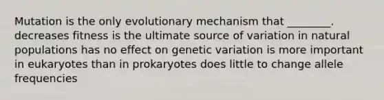 Mutation is the only evolutionary mechanism that ________. decreases fitness is the ultimate source of variation in natural populations has no effect on genetic variation is more important in eukaryotes than in prokaryotes does little to change allele frequencies