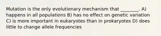 Mutation is the only evolutionary mechanism that ________. A) happens in all populations B) has no effect on genetic variation C) is more important in eukaryotes than in prokaryotes D) does little to change allele frequencies