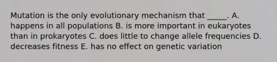 Mutation is the only evolutionary mechanism that _____. A. happens in all populations B. is more important in eukaryotes than in prokaryotes C. does little to change allele frequencies D. decreases fitness E. has no effect on genetic variation