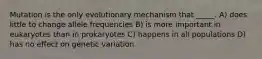 Mutation is the only evolutionary mechanism that _____. A) does little to change allele frequencies B) is more important in eukaryotes than in prokaryotes C) happens in all populations D) has no effect on genetic variation