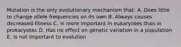 Mutation is the only evolutionary mechanism that: A. Does little to change allele frequencies on its own B. Always causes decreased fitness C. Is more important in eukaryotes than in prokaryotes D. Has no effect on genetic variation in a population E. Is not important to evolution