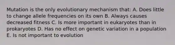 Mutation is the only evolutionary mechanism that: A. Does little to change allele frequencies on its own B. Always causes decreased fitness C. Is more important in eukaryotes than in prokaryotes D. Has no effect on genetic variation in a population E. Is not important to evolution