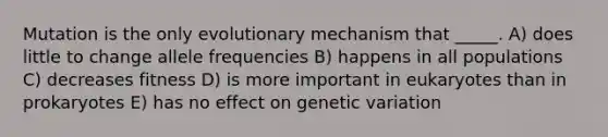 Mutation is the only evolutionary mechanism that _____. A) does little to change allele frequencies B) happens in all populations C) decreases fitness D) is more important in eukaryotes than in prokaryotes E) has no effect on genetic variation